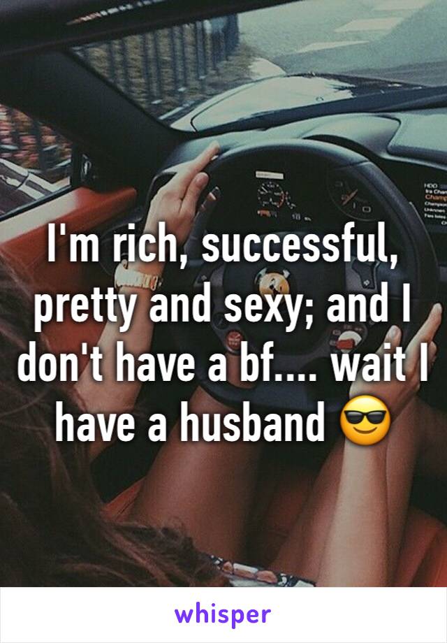 I'm rich, successful, pretty and sexy; and I don't have a bf.... wait I have a husband 😎