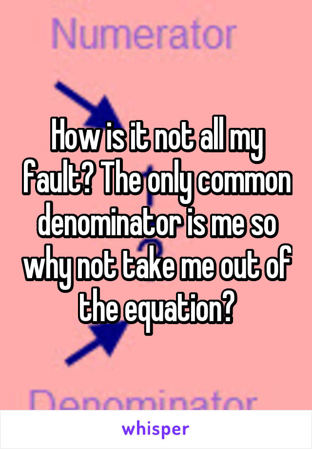 How is it not all my fault? The only common denominator is me so why not take me out of the equation?