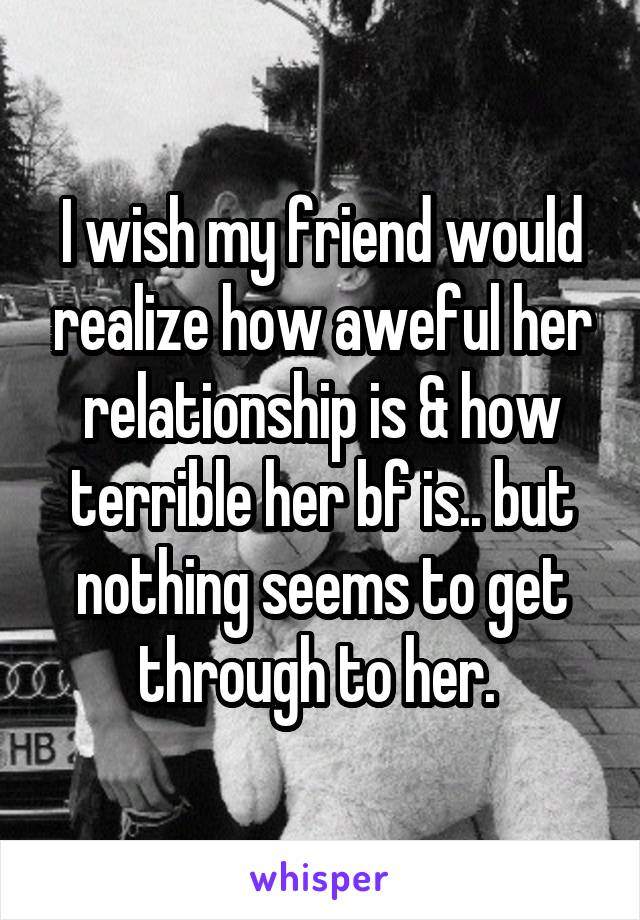 I wish my friend would realize how aweful her relationship is & how terrible her bf is.. but nothing seems to get through to her. 