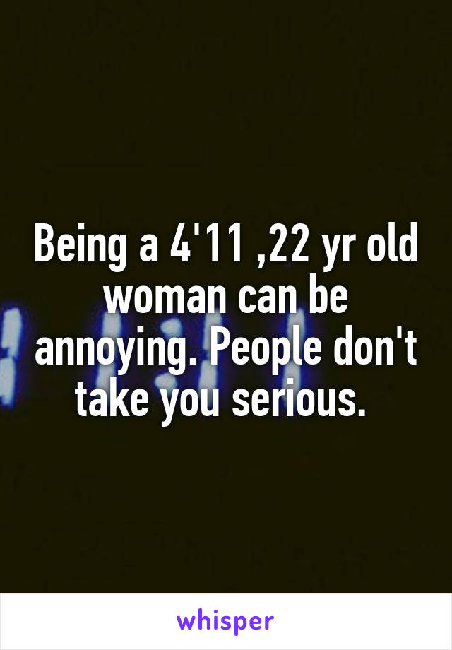 Being a 4'11 ,22 yr old woman can be annoying. People don't take you serious. 