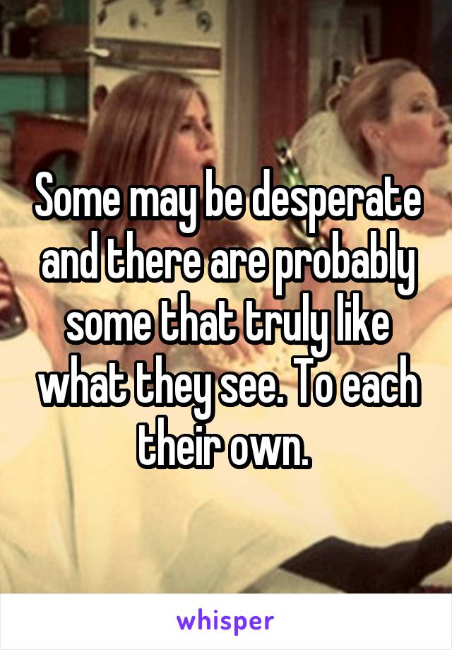 Some may be desperate and there are probably some that truly like what they see. To each their own. 