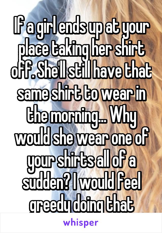 If a girl ends up at your place taking her shirt off. She'll still have that same shirt to wear in the morning... Why would she wear one of your shirts all of a sudden? I would feel greedy doing that