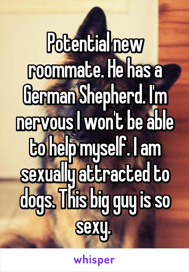 Potential new roommate. He has a German Shepherd. I'm nervous I won't be able to help myself. I am sexually attracted to dogs. This big guy is so sexy. 