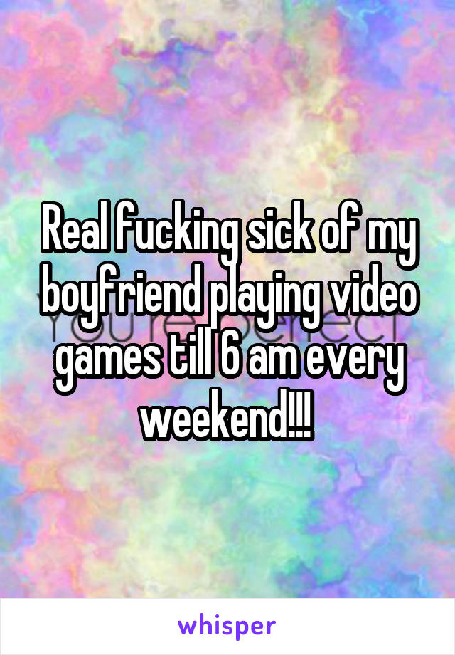 Real fucking sick of my boyfriend playing video games till 6 am every weekend!!! 