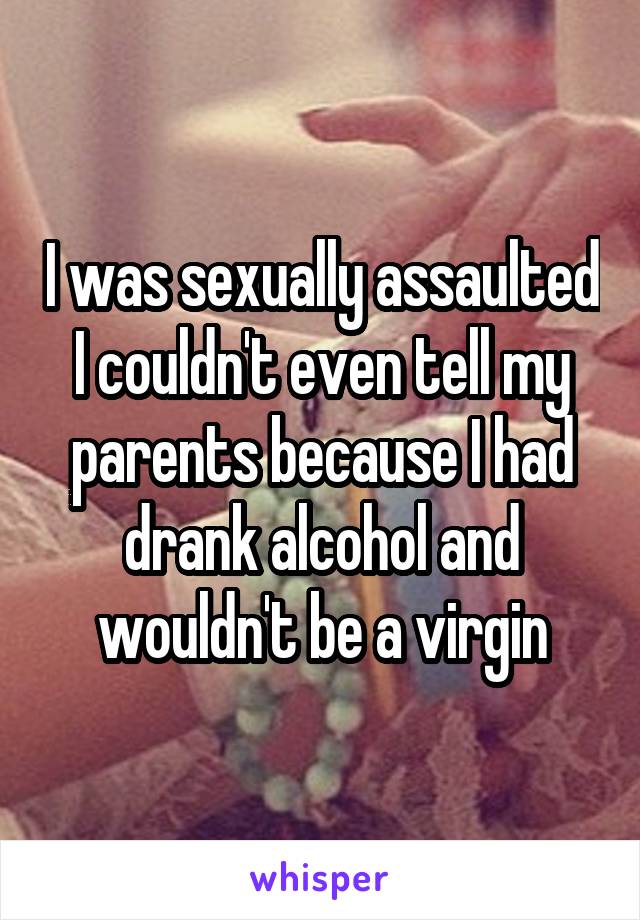 I was sexually assaulted I couldn't even tell my parents because I had drank alcohol and wouldn't be a virgin