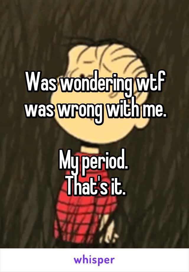 Was wondering wtf was wrong with me.

My period. 
That's it.