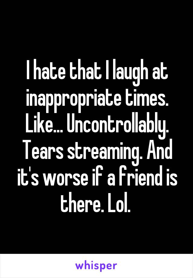 I hate that I laugh at inappropriate times. Like... Uncontrollably. Tears streaming. And it's worse if a friend is there. Lol. 