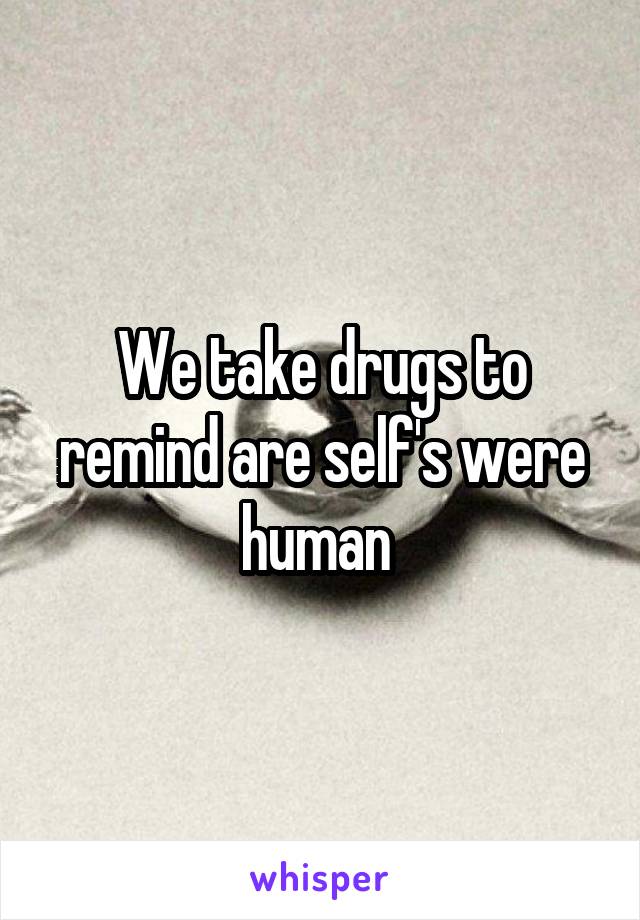 We take drugs to remind are self's were human 