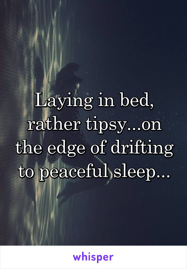 Laying in bed, rather tipsy...on the edge of drifting to peaceful sleep...