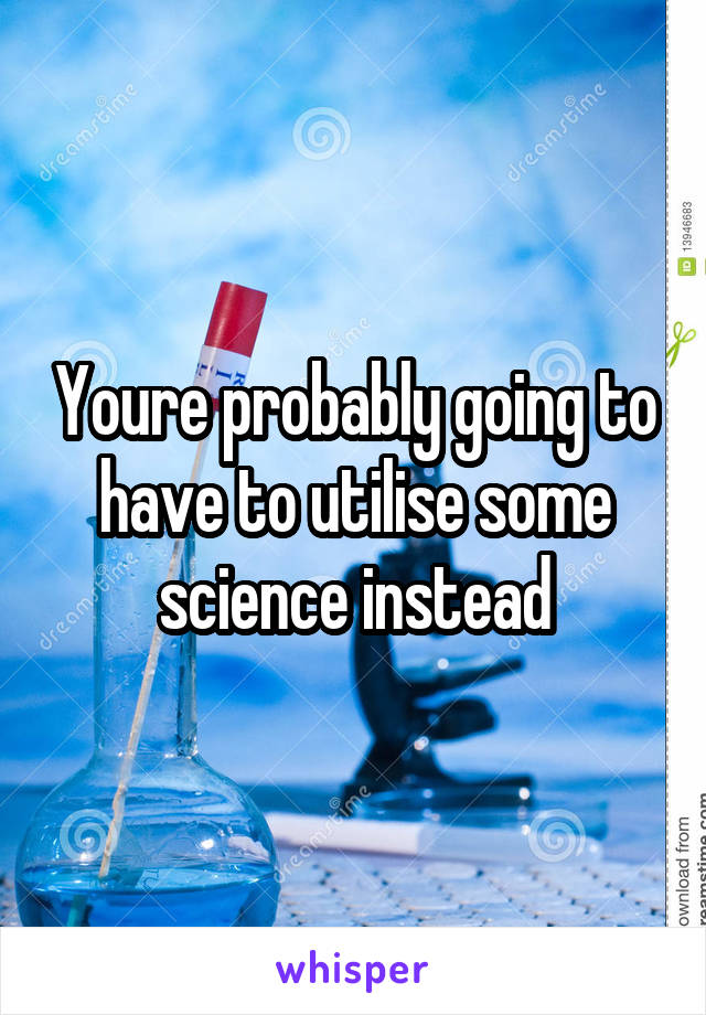 Youre probably going to have to utilise some science instead