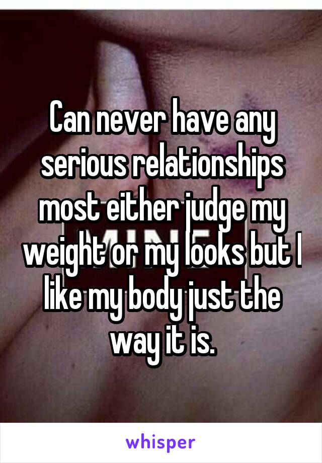 Can never have any serious relationships most either judge my weight or my looks but I like my body just the way it is.