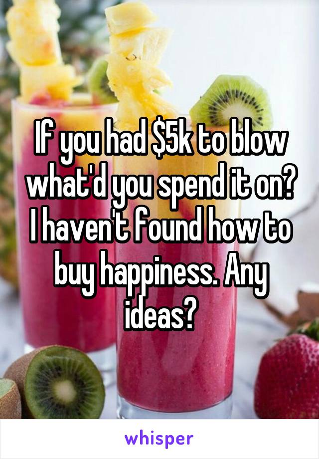 If you had $5k to blow what'd you spend it on? I haven't found how to buy happiness. Any ideas?