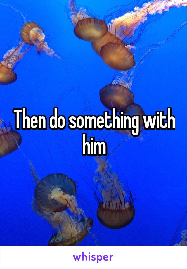 Then do something with him