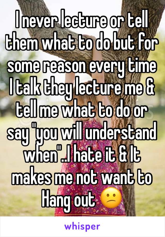 I never lecture or tell them what to do but for some reason every time I talk they lecture me & tell me what to do or say "you will understand when"..I hate it & It makes me not want to Hang out 😕