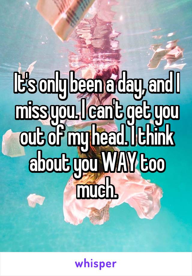 It's only been a day, and I miss you. I can't get you out of my head. I think about you WAY too much.