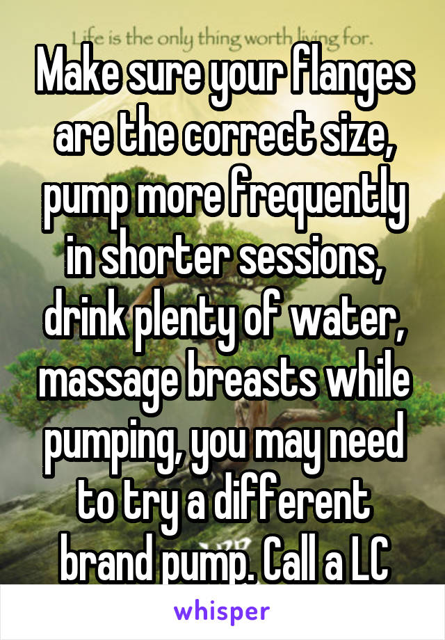 Make sure your flanges are the correct size, pump more frequently in shorter sessions, drink plenty of water, massage breasts while pumping, you may need to try a different brand pump. Call a LC