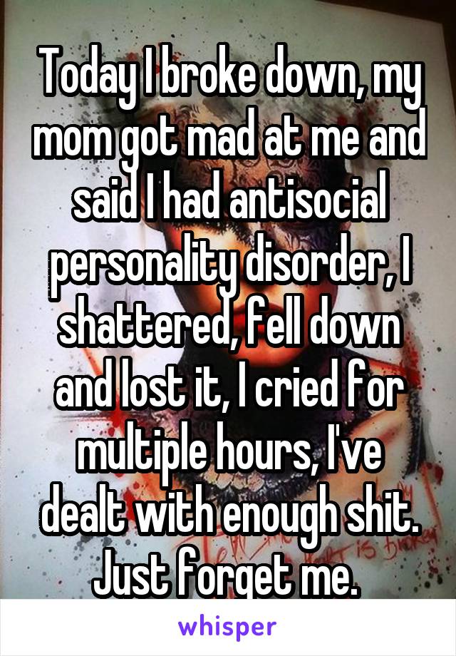 Today I broke down, my mom got mad at me and said I had antisocial personality disorder, I shattered, fell down and lost it, I cried for multiple hours, I've dealt with enough shit. Just forget me. 