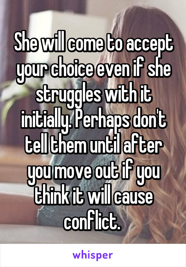 She will come to accept your choice even if she struggles with it initially. Perhaps don't tell them until after you move out if you think it will cause conflict. 