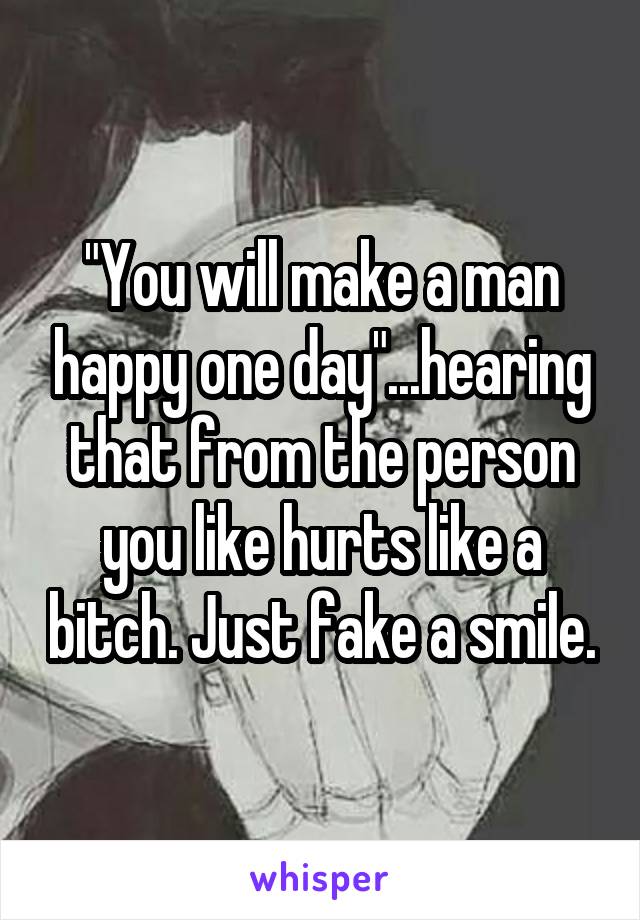 "You will make a man happy one day"...hearing that from the person you like hurts like a bitch. Just fake a smile.