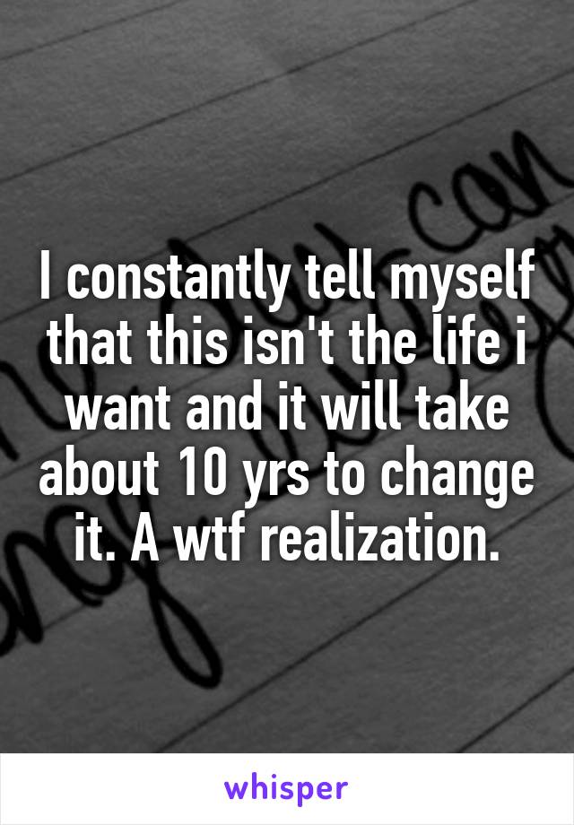 I constantly tell myself that this isn't the life i want and it will take about 10 yrs to change it. A wtf realization.