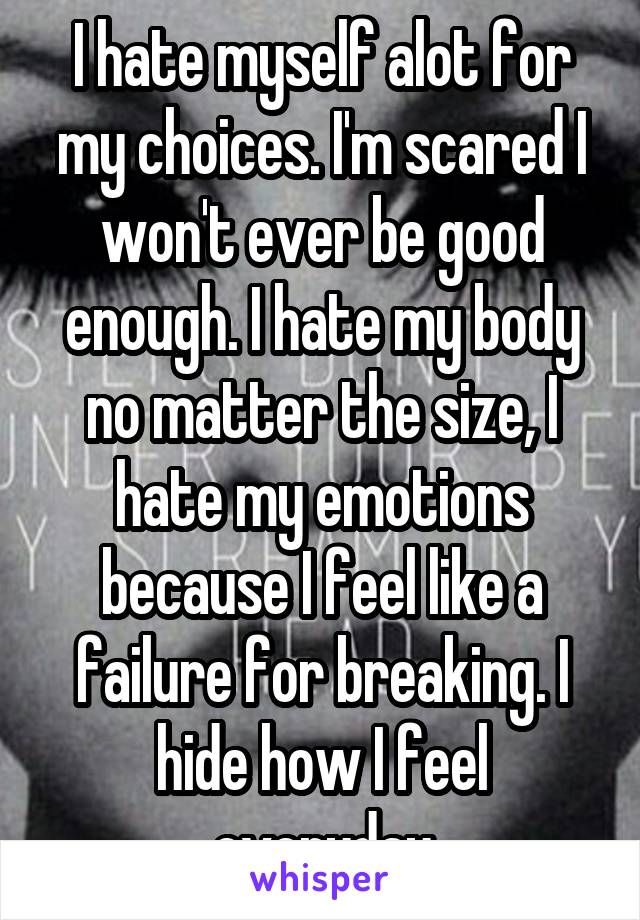 I hate myself alot for my choices. I'm scared I won't ever be good enough. I hate my body no matter the size, I hate my emotions because I feel like a failure for breaking. I hide how I feel everyday