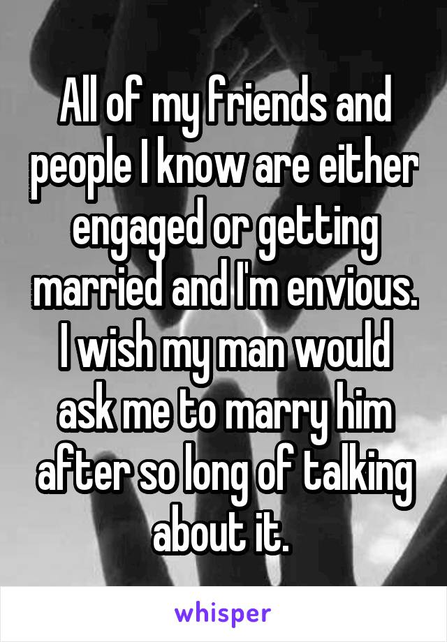 All of my friends and people I know are either engaged or getting married and I'm envious. I wish my man would ask me to marry him after so long of talking about it. 