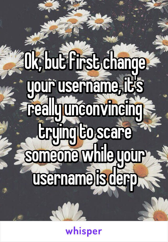 Ok, but first change your username, it's really unconvincing trying to scare someone while your username is derp