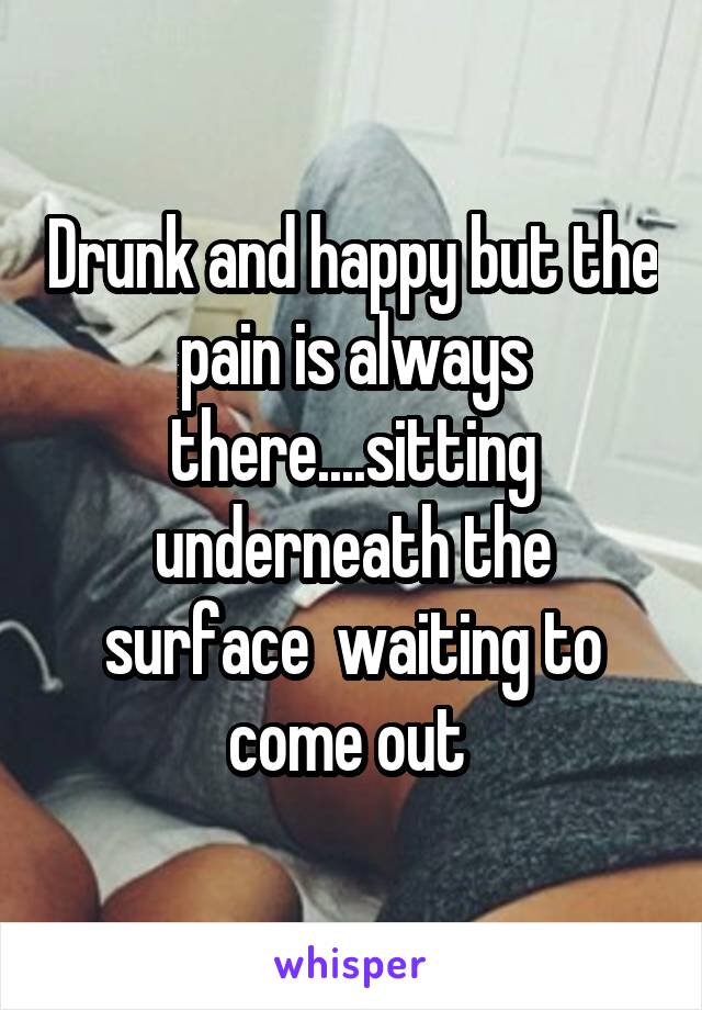 Drunk and happy but the pain is always there....sitting underneath the surface  waiting to come out 