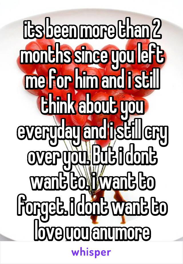 its been more than 2 months since you left me for him and i still think about you everyday and i still cry over you. But i dont want to. i want to forget. i dont want to love you anymore