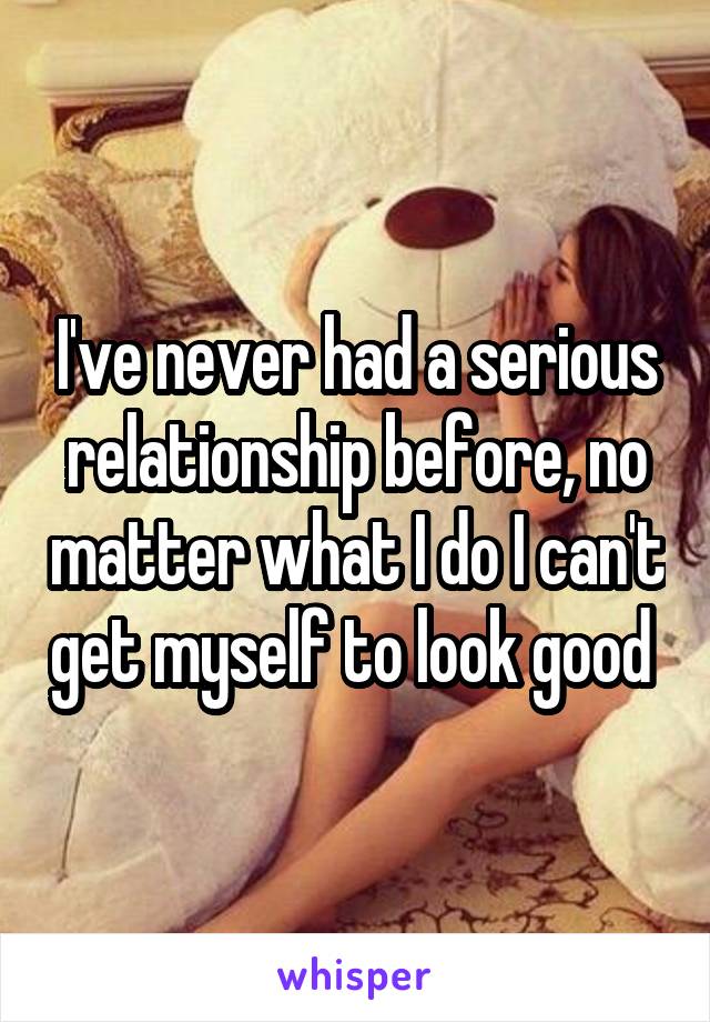 I've never had a serious relationship before, no matter what I do I can't get myself to look good 