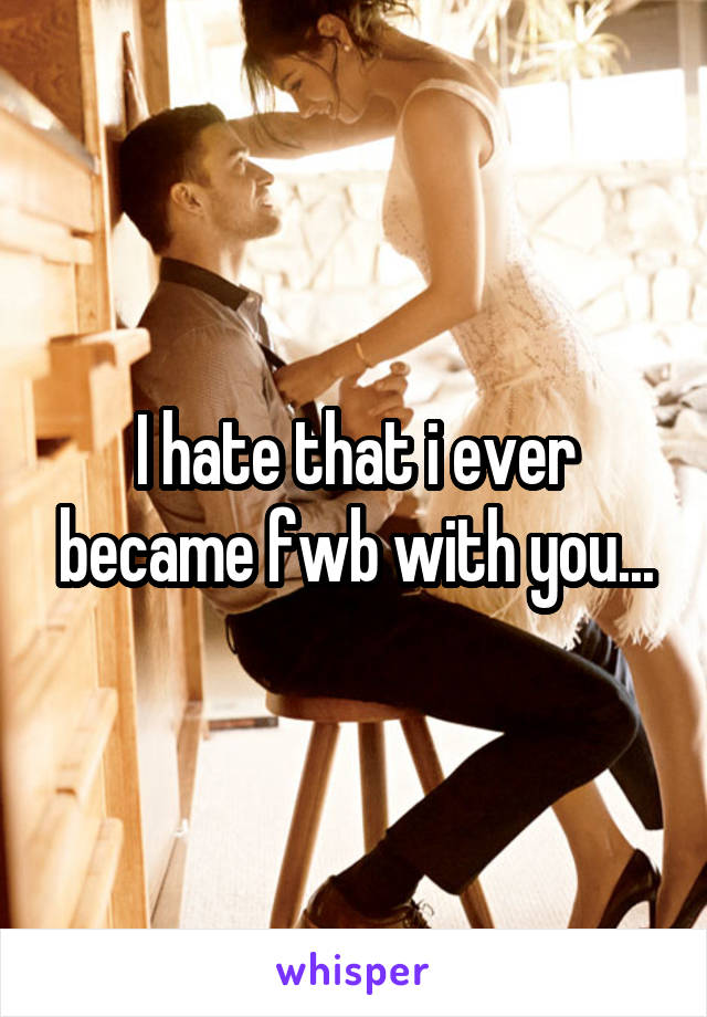 I hate that i ever became fwb with you...