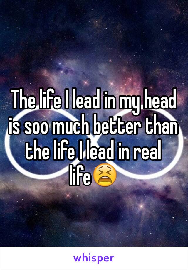 The life I lead in my head is soo much better than the life I lead in real life😫 