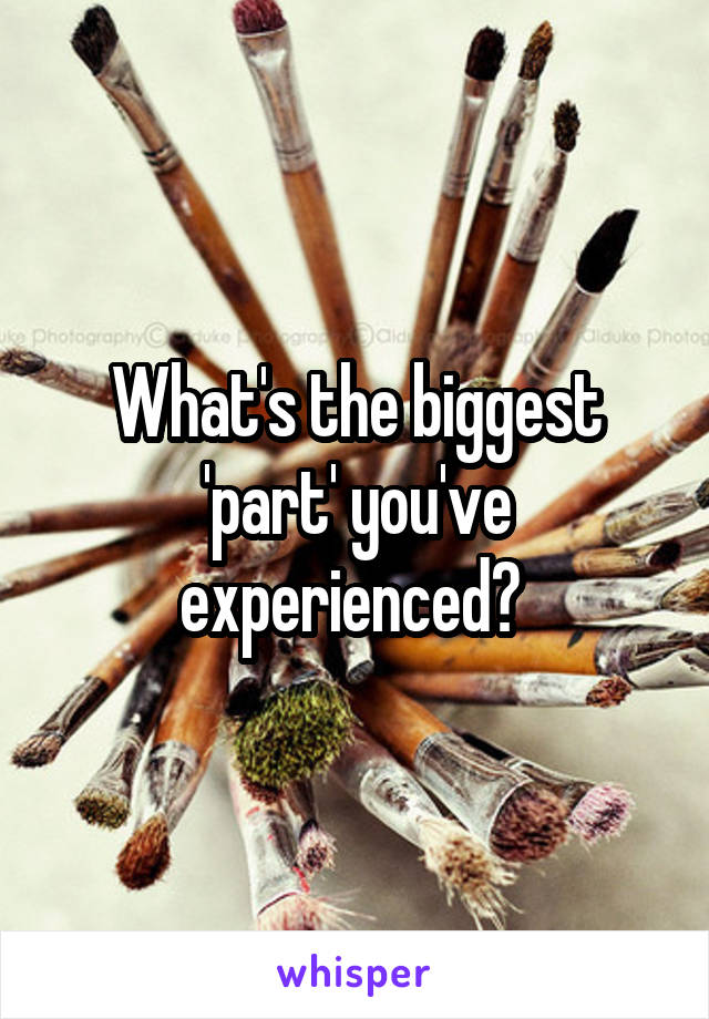 What's the biggest 'part' you've experienced? 