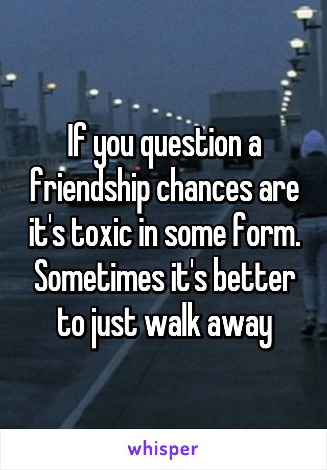 If you question a friendship chances are it's toxic in some form.
Sometimes it's better to just walk away