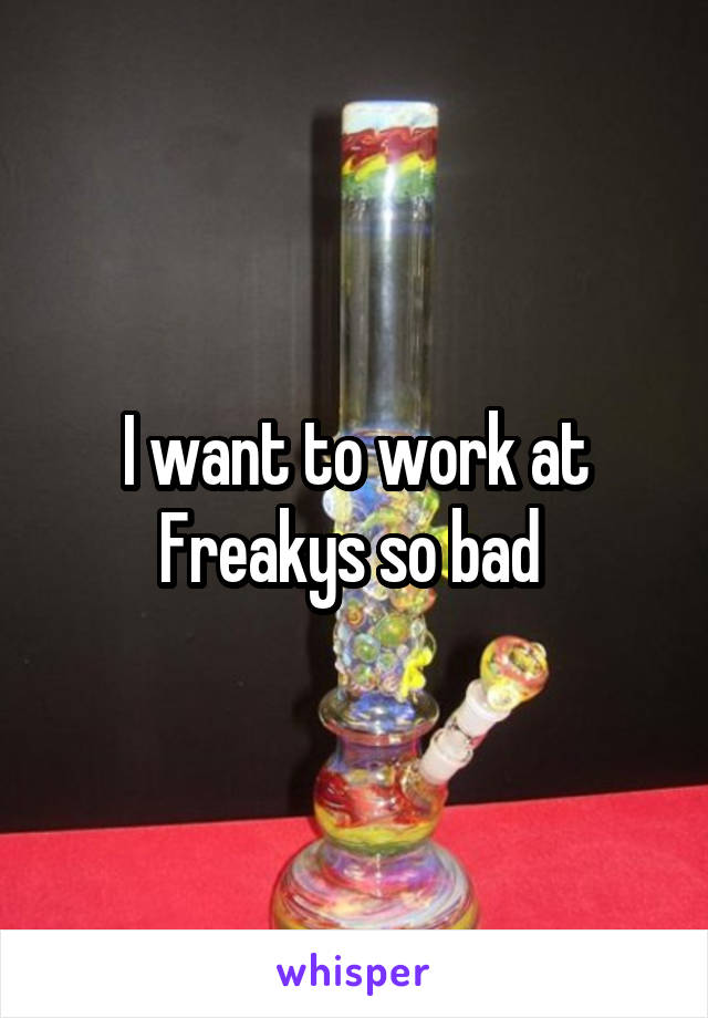 I want to work at Freakys so bad 