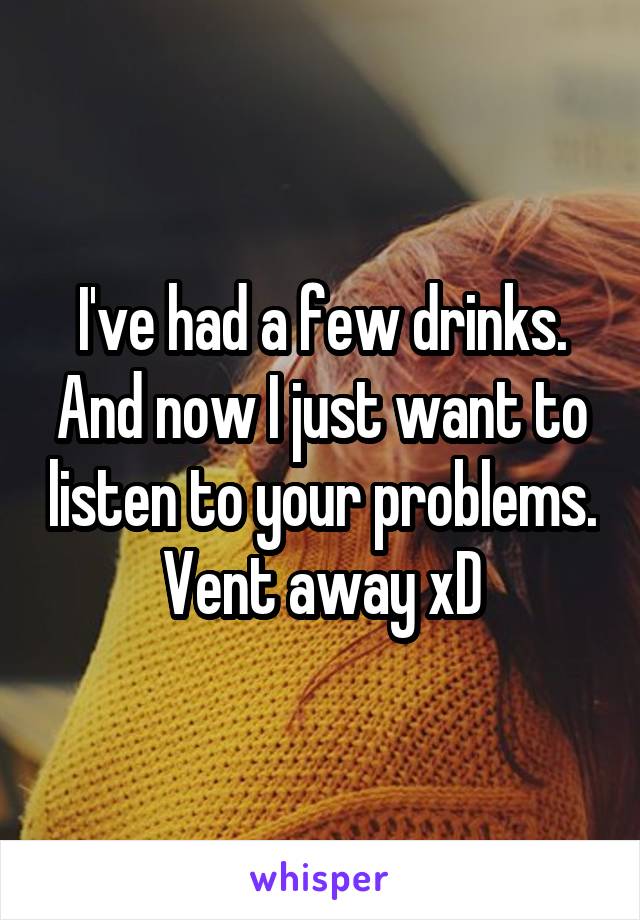 I've had a few drinks. And now I just want to listen to your problems. Vent away xD