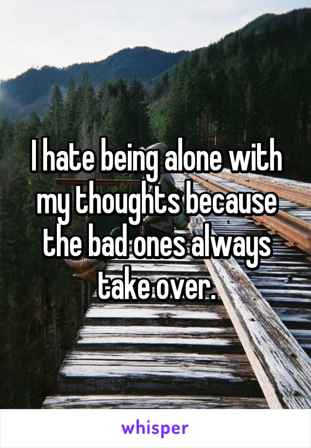 I hate being alone with my thoughts because the bad ones always take over.