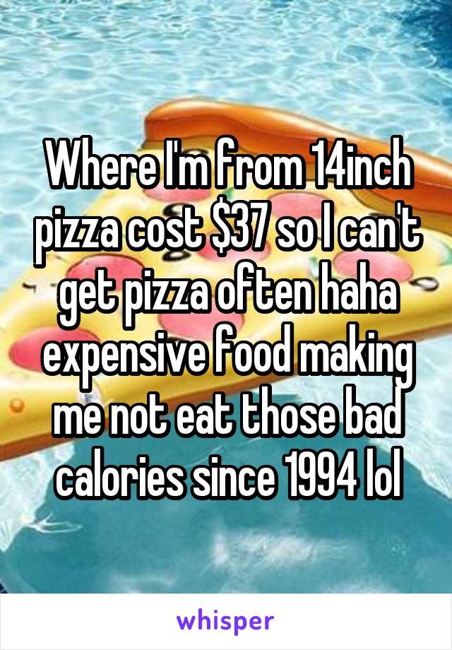 Where I'm from 14inch pizza cost $37 so I can't get pizza often haha expensive food making me not eat those bad calories since 1994 lol