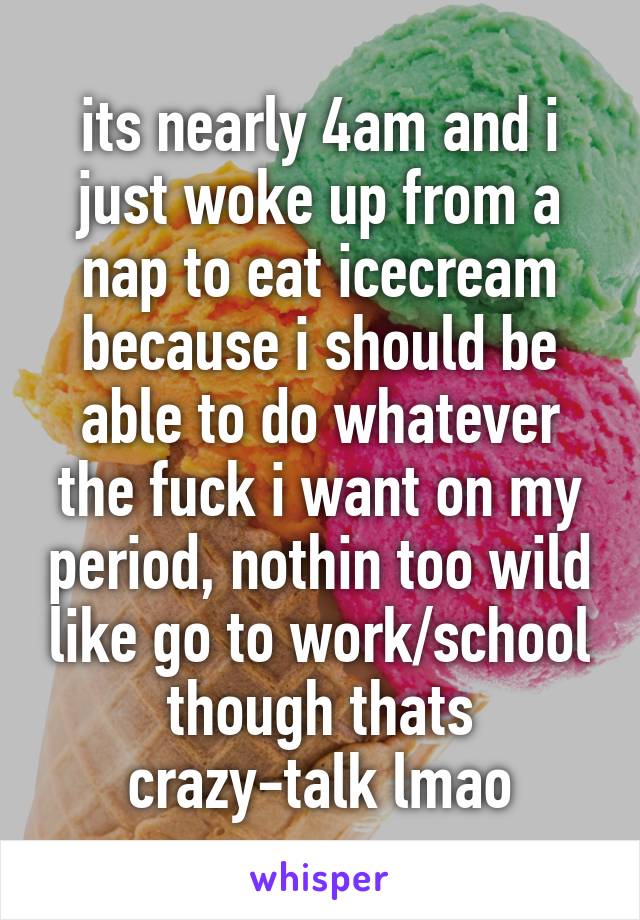 its nearly 4am and i just woke up from a nap to eat icecream because i should be able to do whatever the fuck i want on my period, nothin too wild like go to work/school though thats crazy-talk lmao