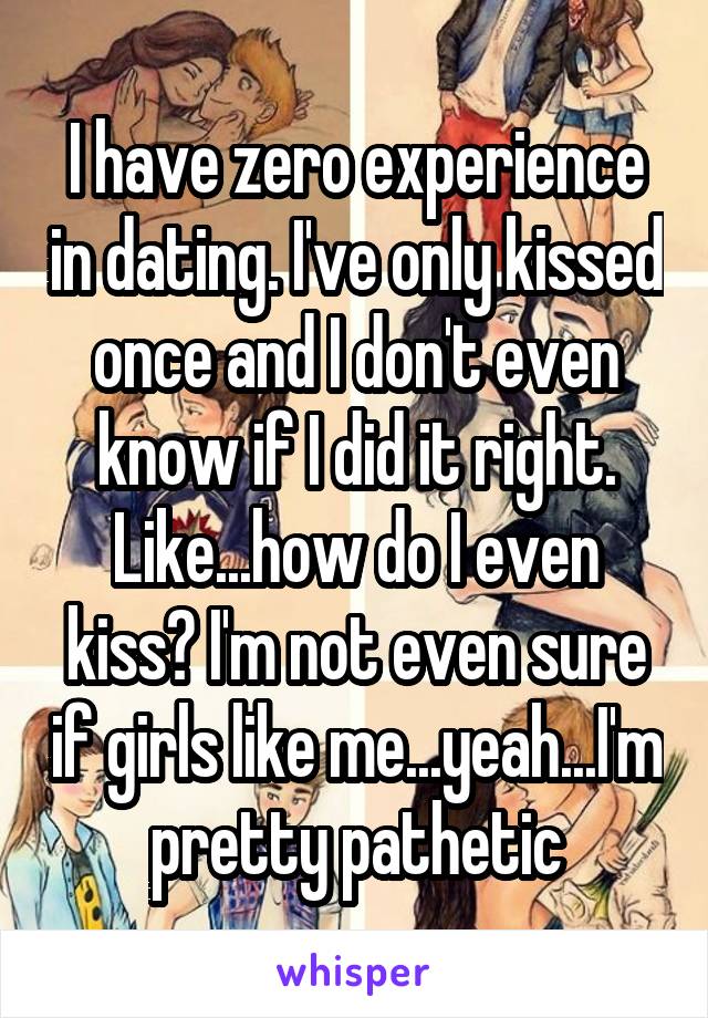 I have zero experience in dating. I've only kissed once and I don't even know if I did it right. Like...how do I even kiss? I'm not even sure if girls like me...yeah...I'm pretty pathetic