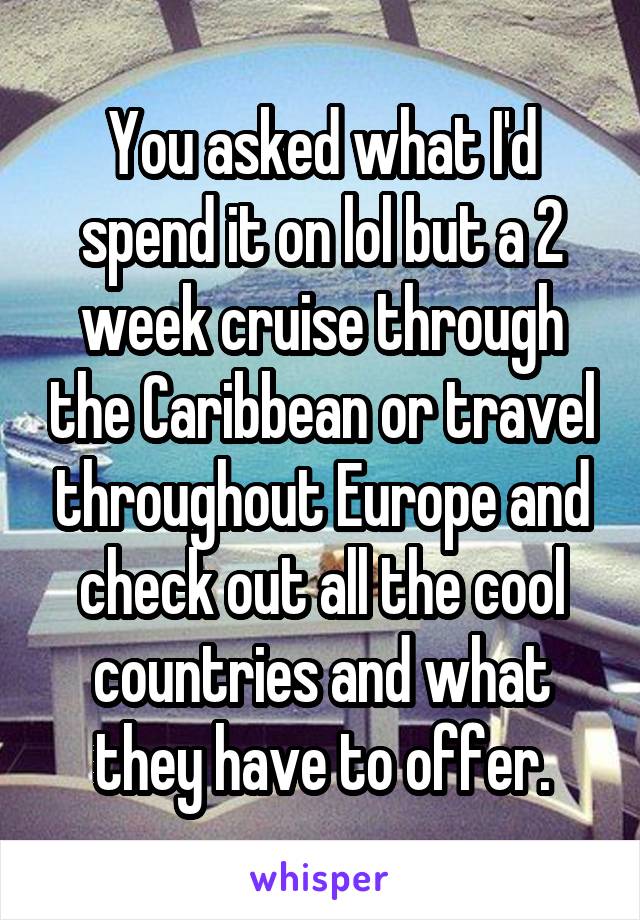 You asked what I'd spend it on lol but a 2 week cruise through the Caribbean or travel throughout Europe and check out all the cool countries and what they have to offer.