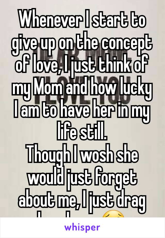 Whenever I start to give up on the concept of love, I just think of my Mom and how lucky I am to have her in my life still.
Though I wosh she would just forget about me, I just drag her down 😢