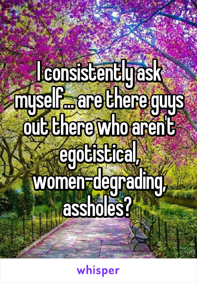 I consistently ask myself... are there guys out there who aren't egotistical, women-degrading, assholes? 