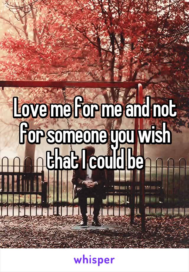 Love me for me and not for someone you wish that I could be