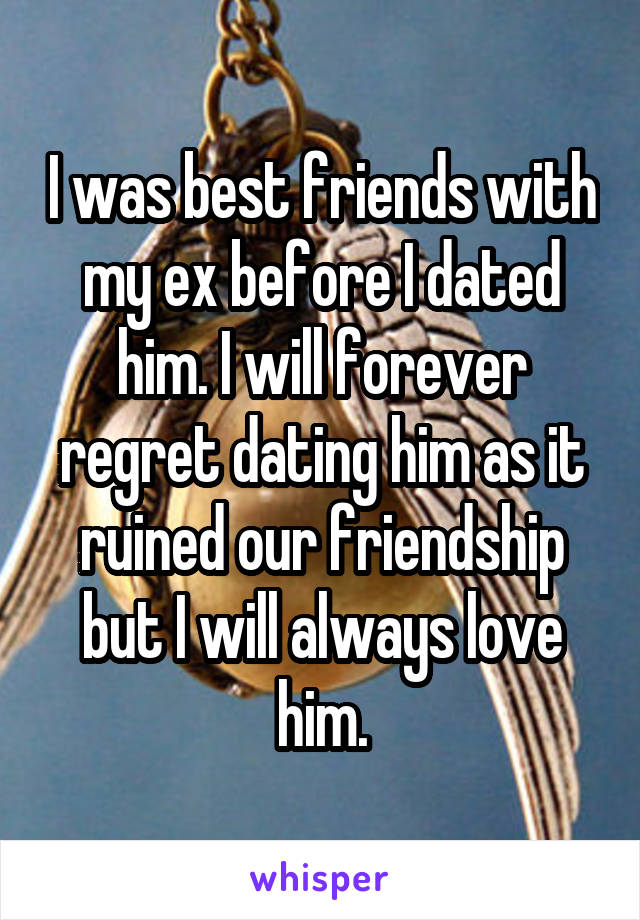 I was best friends with my ex before I dated him. I will forever regret dating him as it ruined our friendship but I will always love him.