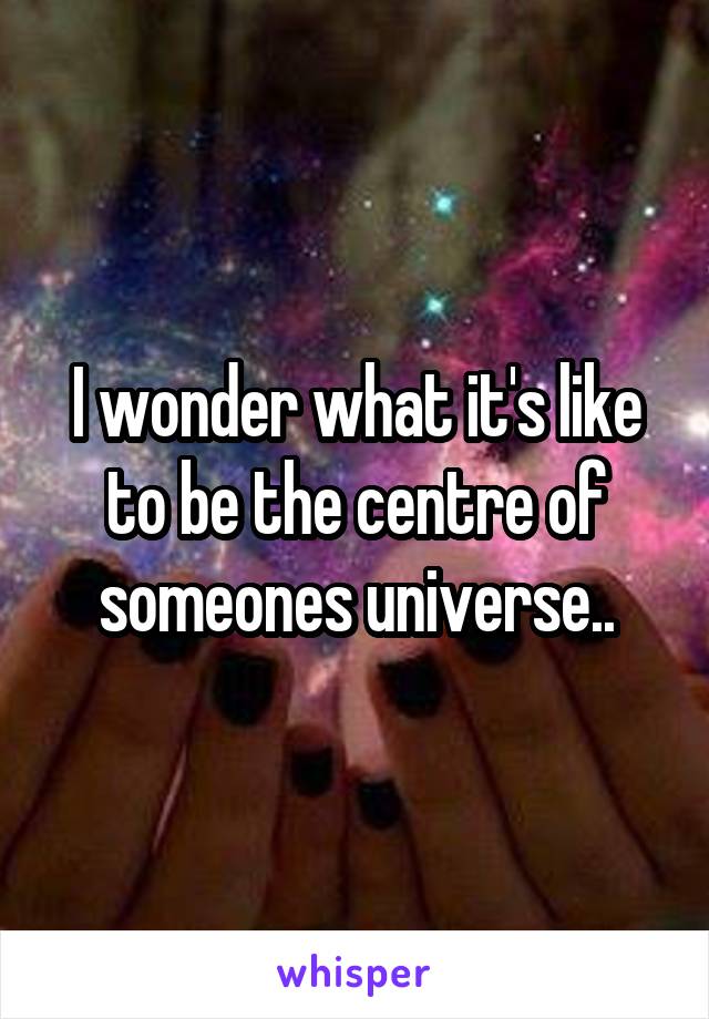 I wonder what it's like to be the centre of someones universe..