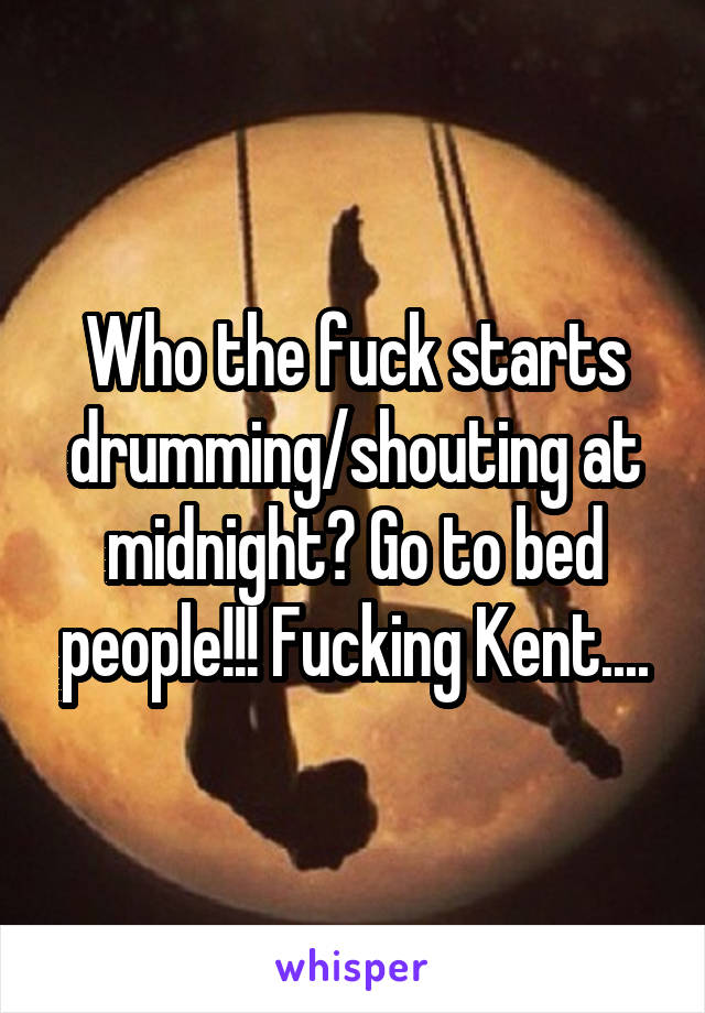 Who the fuck starts drumming/shouting at midnight? Go to bed people!!! Fucking Kent....