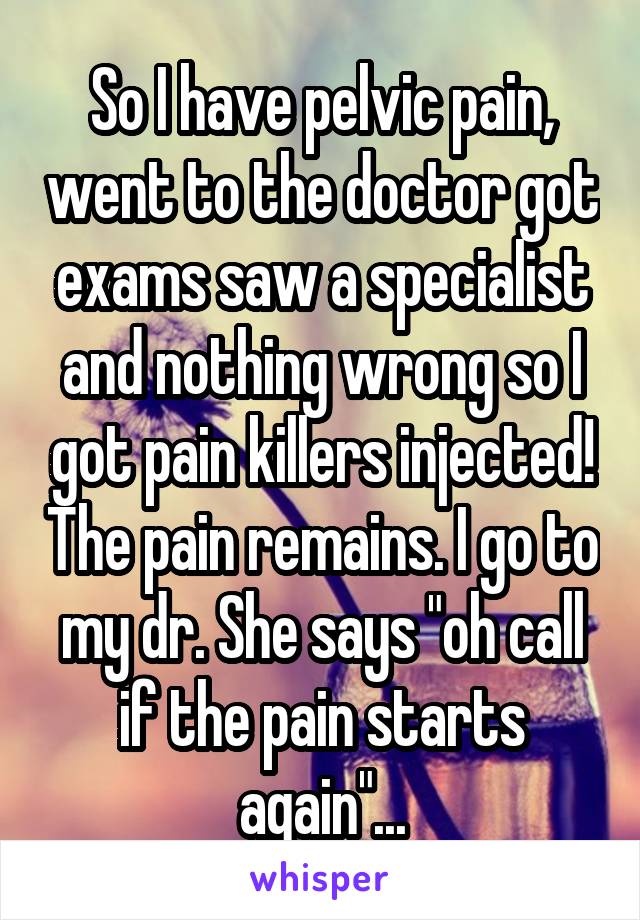 So I have pelvic pain, went to the doctor got exams saw a specialist and nothing wrong so I got pain killers injected! The pain remains. I go to my dr. She says "oh call if the pain starts again"...