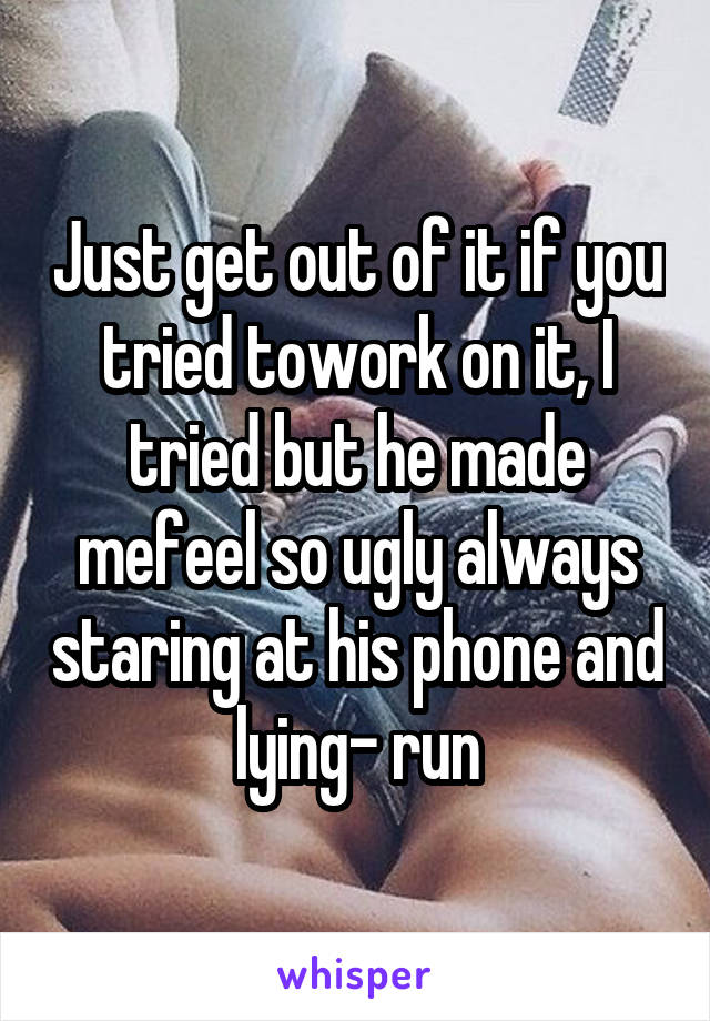 Just get out of it if you tried towork on it, I tried but he made mefeel so ugly always staring at his phone and lying- run