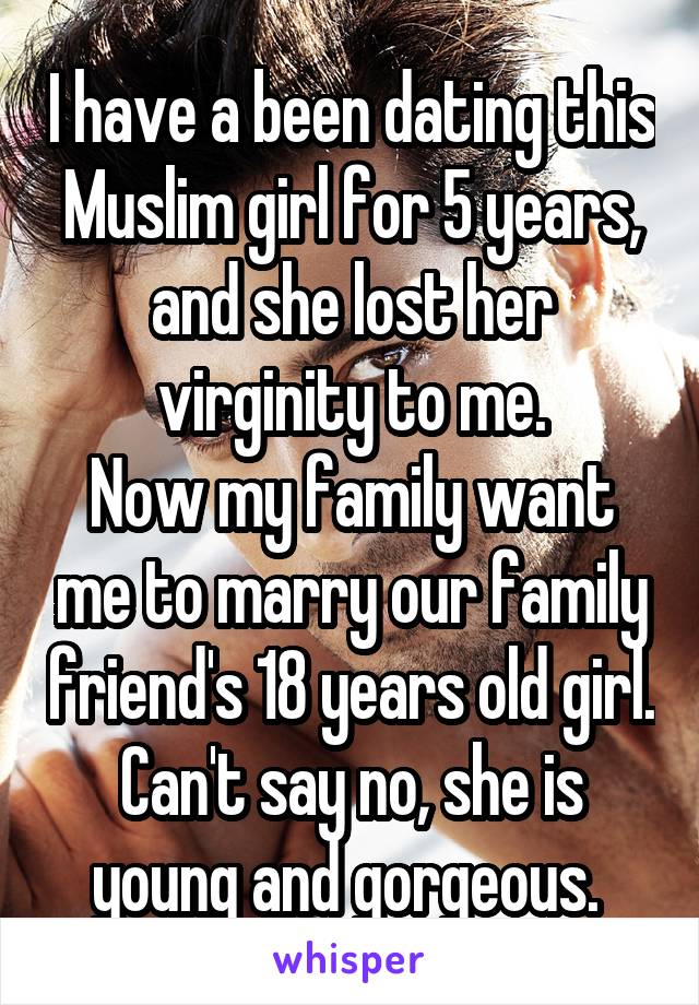 I have a been dating this Muslim girl for 5 years, and she lost her virginity to me.
Now my family want me to marry our family friend's 18 years old girl. Can't say no, she is young and gorgeous. 